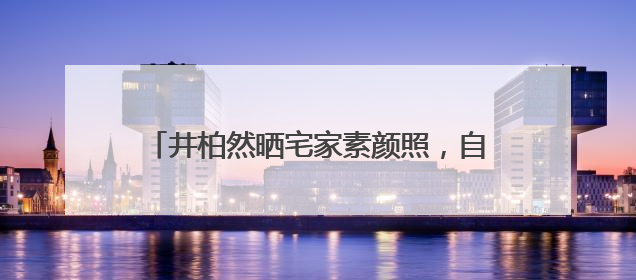 井柏然晒宅家素颜照，自称“中年男子”：一直在看剧本，在家比剧组还忙