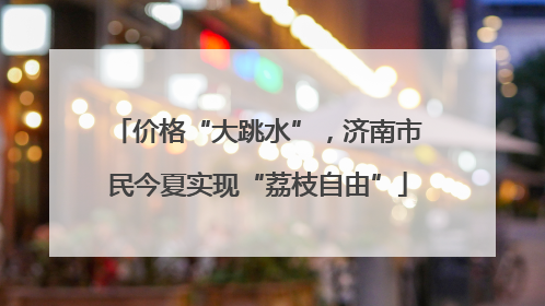 价格“大跳水”，济南市民今夏实现“荔枝自由”