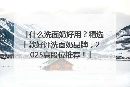 什么洗面奶好用？精选十款好评洗面奶品牌，2025高段位推荐！