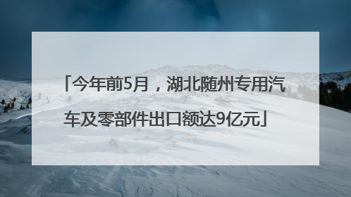 今年前5月，湖北随州专用汽车及零部件出口额达9亿元