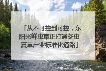 从不可控到可控，东阳光鲜虫草正打通冬虫夏草产业标准化通路
