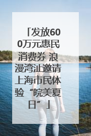 发放600万元惠民消费券 浪漫湾沚邀请上海市民体验“皖美夏日”