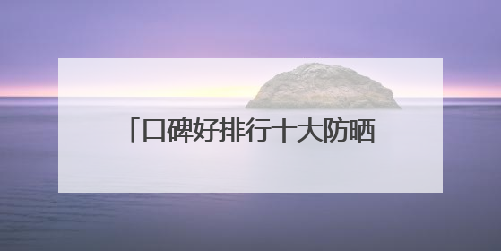 口碑好排行十大防晒霜分享：适合40岁测评，买对不买贵！