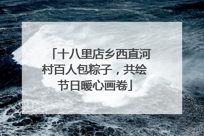 十八里店乡西直河村百人包粽子，共绘节日暖心画卷