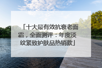 十大最有效抗衰老面霜，全面测评：年度淡纹紧致护肤品热销款