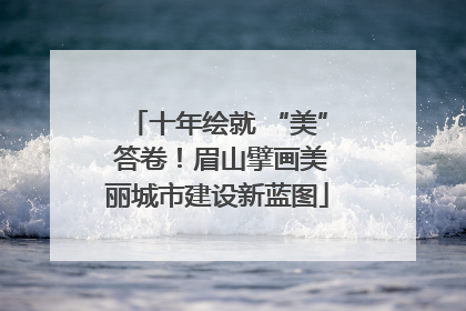 十年绘就 “美” 答卷！眉山擘画美丽城市建设新蓝图