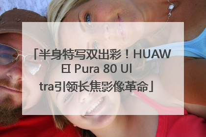 半身特写双出彩！HUAWEI Pura 80 Ultra引领长焦影像革命