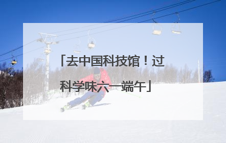 去中国科技馆！过科学味六一端午