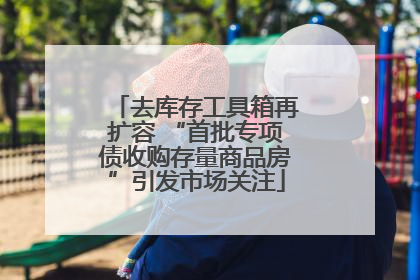 去库存工具箱再扩容 “首批专项债收购存量商品房”引发市场关注