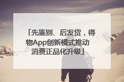 先鉴别、后发货，得物App创新模式推动消费正品化升级