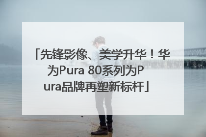 先锋影像、美学升华！华为Pura 80系列为Pura品牌再塑新标杆
