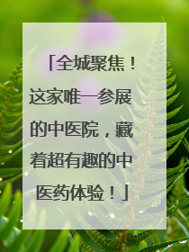 全城聚焦！这家唯一参展的中医院，藏着超有趣的中医药体验！