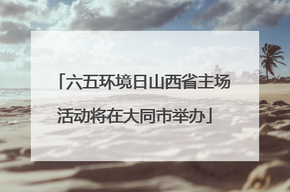 六五环境日山西省主场活动将在大同市举办