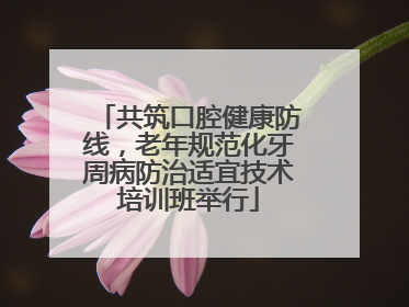 共筑口腔健康防线，老年规范化牙周病防治适宜技术培训班举行