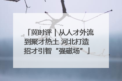 冀时评｜从人才外流到聚才热土 河北打造招才引智“强磁场”