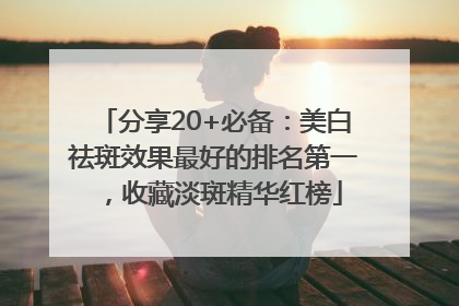 分享20+必备：美白祛斑效果最好的排名第一，收藏淡斑精华红榜