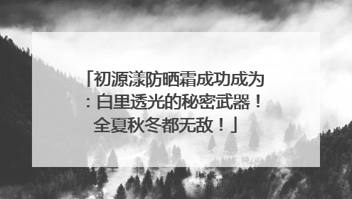 初源漾防晒霜成功成为：白里透光的秘密武器！全夏秋冬都无敌！