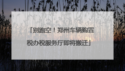 别跑空！郑州车辆购置税办税服务厅即将搬迁