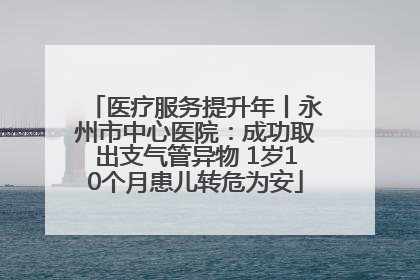 医疗服务提升年丨永州市中心医院：成功取出支气管异物 1岁10个月患儿转危为安