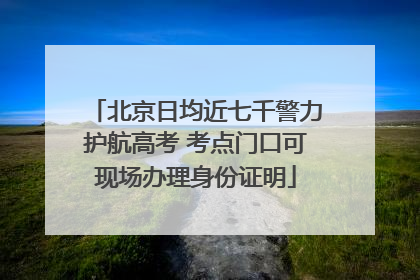 北京日均近七千警力护航高考 考点门口可现场办理身份证明