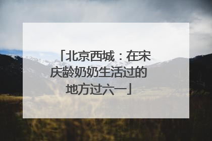北京西城：在宋庆龄奶奶生活过的地方过六一
