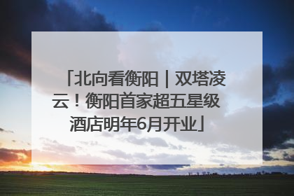 北向看衡阳｜双塔凌云！衡阳首家超五星级酒店明年6月开业