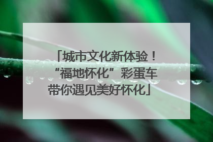城市文化新体验！“福地怀化”彩蛋车带你遇见美好怀化