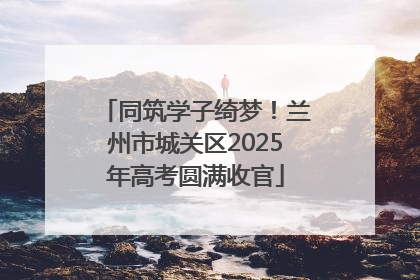 同筑学子绮梦！兰州市城关区2025年高考圆满收官