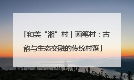 和美“湘”村｜画笔村：古韵与生态交融的传统村落