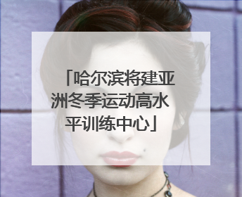 哈尔滨将建亚洲冬季运动高水平训练中心