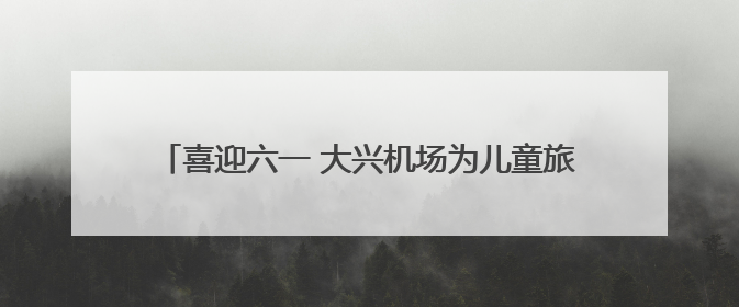 喜迎六一 大兴机场为儿童旅客推出精彩活动和出行服务