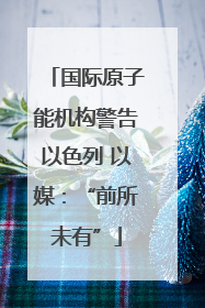 国际原子能机构警告以色列 以媒：“前所未有”