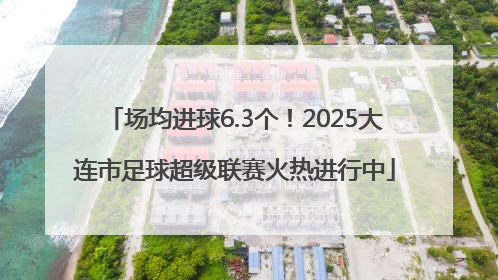 场均进球6.3个！2025大连市足球超级联赛火热进行中