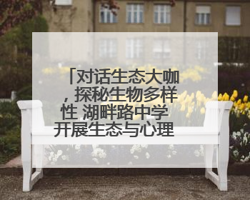 对话生态大咖，探秘生物多样性 湖畔路中学开展生态与心理共融活动