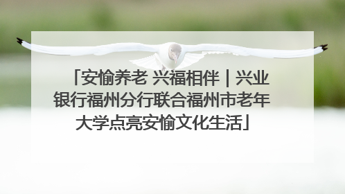 安愉养老 兴福相伴｜兴业银行福州分行联合福州市老年大学点亮安愉文化生活