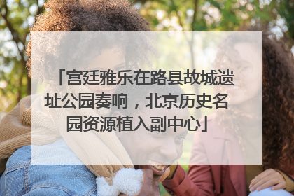 宫廷雅乐在路县故城遗址公园奏响，北京历史名园资源植入副中心