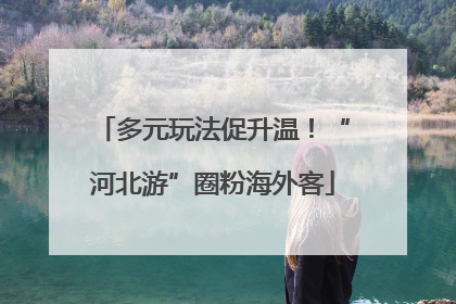 多元玩法促升温！“河北游”圈粉海外客