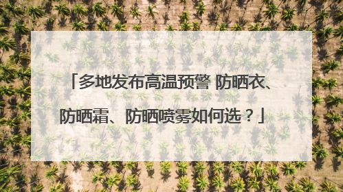 多地发布高温预警 防晒衣、防晒霜、防晒喷雾如何选？