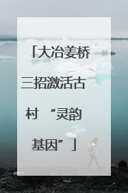 大冶姜桥三招激活古村 “灵韵基因”
