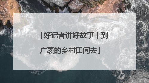 好记者讲好故事丨到广袤的乡村田间去