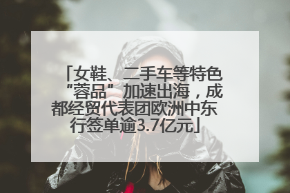 女鞋、二手车等特色“蓉品”加速出海，成都经贸代表团欧洲中东行签单逾3.7亿元