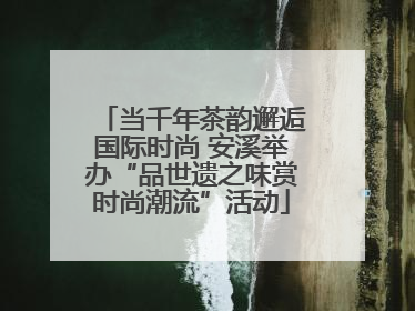 当千年茶韵邂逅国际时尚 安溪举办“品世遗之味赏时尚潮流”活动