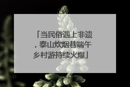当民俗遇上非遗，泰山炊烟巷端午乡村游持续火爆
