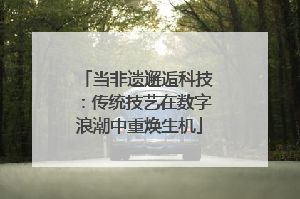 当非遗邂逅科技：传统技艺在数字浪潮中重焕生机