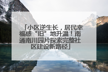 小区逆生长，居民幸福感“旧”地升温！南通南川园片探索完整社区建设新路径