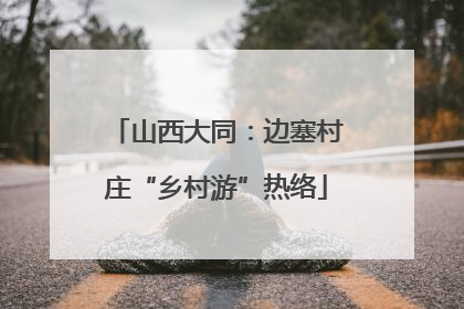 山西大同：边塞村庄“乡村游”热络
