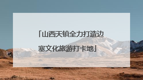 山西天镇全力打造边塞文化旅游打卡地