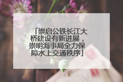 崇启公铁长江大桥建设有新进展，崇明海事局全力保障水上交通秩序
