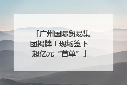 广州国际贸易集团揭牌！现场签下超亿元“首单”
