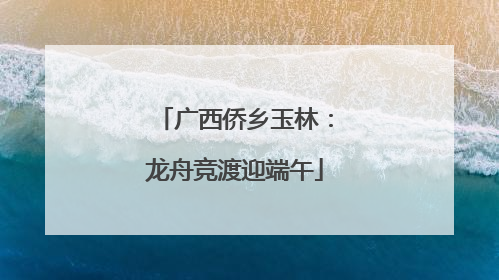广西侨乡玉林：龙舟竞渡迎端午